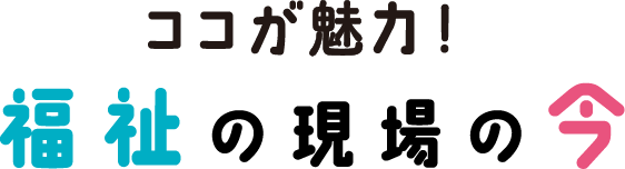 ここが魅力！福祉の現場の今